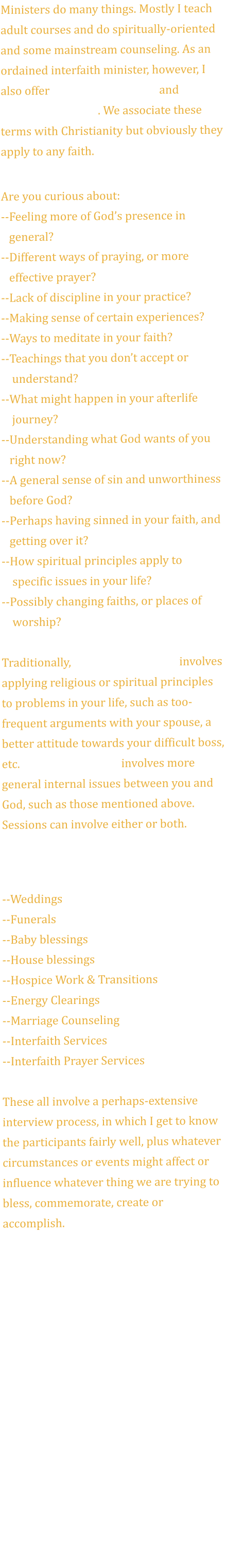 Ministers do many things. Mostly I teach adult courses and do spiritually-oriented and some mainstream counseling. As an ordained interfaith minister, however, I also offer Pastoral Counseling and Spiritual Direction. We associate these terms with Christianity but obviously they apply to any faith.   Are you curious about: --Feeling more of God’s presence in    general? --Different ways of praying, or more    effective prayer? --Lack of discipline in your practice? --Making sense of certain experiences? --Ways to meditate in your faith? --Teachings that you don’t accept or     understand? --What might happen in your afterlife     journey? --Understanding what God wants of you    right now?--A general sense of sin and unworthiness    before God? --Perhaps having sinned in your faith, and    getting over it? --How spiritual principles apply to     specific issues in your life? --Possibly changing faiths, or places of     worship?  Traditionally, pastoral counseling involves applying religious or spiritual principles to problems in your life, such as too-frequent arguments with your spouse, a better attitude towards your difficult boss, etc. Spiritual direction involves more general internal issues between you and God, such as those mentioned above. Sessions can involve either or both.  OTHER SERVICES INCLUDE  --Weddings --Funerals --Baby blessings --House blessings --Hospice Work & Transitions --Energy Clearings --Marriage Counseling --Interfaith Services --Interfaith Prayer Services  These all involve a perhaps-extensive interview process, in which I get to know the participants fairly well, plus whatever circumstances or events might affect or influence whatever thing we are trying to bless, commemorate, create or accomplish.