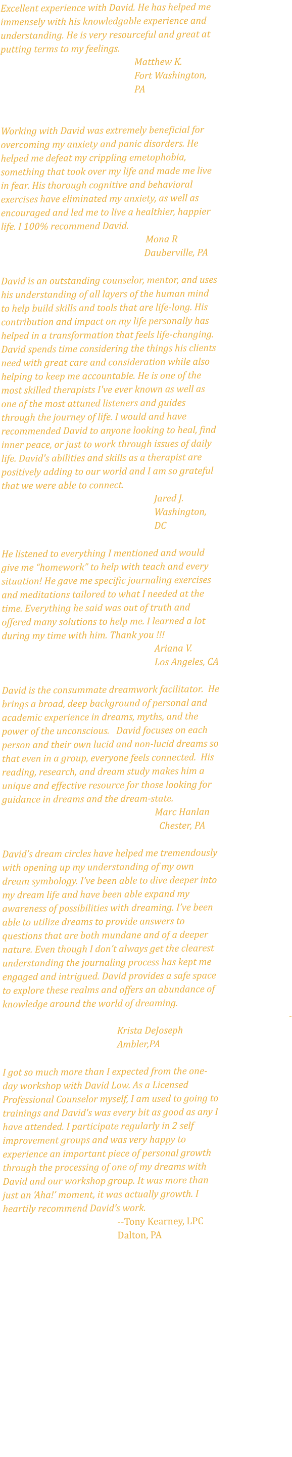 Excellent experience with David. He has helped me immensely with his knowledgable experience and understanding. He is very resourceful and great at putting terms to my feelings.  Matthew K.  Fort Washington, PA   Working with David was extremely beneficial for overcoming my anxiety and panic disorders. He helped me defeat my crippling emetophobia, something that took over my life and made me live in fear. His thorough cognitive and behavioral exercises have eliminated my anxiety, as well as encouraged and led me to live a healthier, happier life. I 100% recommend David.                                                                   Mona R                                Dauberville, PA  David is an outstanding counselor, mentor, and uses his understanding of all layers of the human mind to help build skills and tools that are life-long. His contribution and impact on my life personally has helped in a transformation that feels life-changing. David spends time considering the things his clients need with great care and consideration while also helping to keep me accountable. He is one of the most skilled therapists I've ever known as well as one of the most attuned listeners and guides through the journey of life. I would and have recommended David to anyone looking to heal, find inner peace, or just to work through issues of daily life. David's abilities and skills as a therapist are positively adding to our world and I am so grateful that we were able to connect.  Jared J.  Washington, DC   He listened to everything I mentioned and would give me “homework” to help with teach and every situation! He gave me specific journaling exercises and meditations tailored to what I needed at the time. Everything he said was out of truth and offered many solutions to help me. I learned a lot during my time with him. Thank you !!!  Ariana V.  Los Angeles, CA  David is the consummate dreamwork facilitator.  He brings a broad, deep background of personal and academic experience in dreams, myths, and the power of the unconscious.   David focuses on each person and their own lucid and non-lucid dreams so that even in a group, everyone feels connected.  His reading, research, and dream study makes him a unique and effective resource for those looking for guidance in dreams and the dream-state.  Marc Hanlan   Chester, PA   David’s dream circles have helped me tremendously with opening up my understanding of my own dream symbology. I’ve been able to dive deeper into my dream life and have been able expand my awareness of possibilities with dreaming. I’ve been able to utilize dreams to provide answers to questions that are both mundane and of a deeper nature. Even though I don’t always get the clearest understanding the journaling process has kept me engaged and intrigued. David provides a safe space to explore these realms and offers an abundance of knowledge around the world of dreaming.  - Krista DeJoseph  Ambler,PA   I got so much more than I expected from the one-day workshop with David Low. As a Licensed Professional Counselor myself, I am used to going to trainings and David's was every bit as good as any I have attended. I participate regularly in 2 self improvement groups and was very happy to experience an important piece of personal growth through the processing of one of my dreams with David and our workshop group. It was more than just an ‘Aha!’ moment, it was actually growth. I heartily recommend David’s work. --Tony Kearney, LPC Dalton, PA  